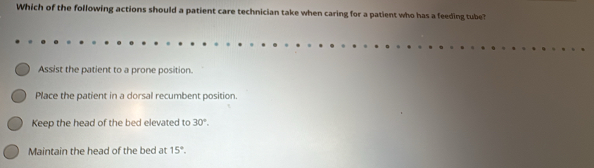 Which of the following actions should a patient care technician take when caring for a patient who has a feeding tube?
Assist the patient to a prone position.
Place the patient in a dorsal recumbent position.
Keep the head of the bed elevated to 30°.
Maintain the head of the bed at 15°.