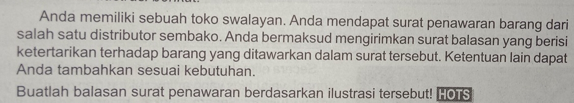 Anda memiliki sebuah toko swalayan. Anda mendapat surat penawaran barang dari 
salah satu distributor sembako. Anda bermaksud mengirimkan surat balasan yang berisi 
ketertarikan terhadap barang yang ditawarkan dalam surat tersebut. Ketentuan lain dapat 
Anda tambahkan sesuai kebutuhan. 
Buatlah balasan surat penawaran berdasarkan ilustrasi tersebut! HOTS