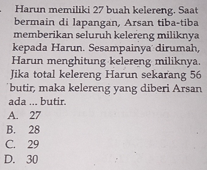 Harun memiliki 27 buah kelereng. Saat
bermain di lapangan, Arsan tiba-tiba
memberikan seluruh kelereng miliknya
kepada Harun. Sesampainya dirumah,
Harun menghitung kelereng miliknya.
Jika total kelereng Harun sekarang 56
butir, maka kelereng yang diberi Arsan
ada ... butir.
A. 27
B. 28
C. 29
D. 30