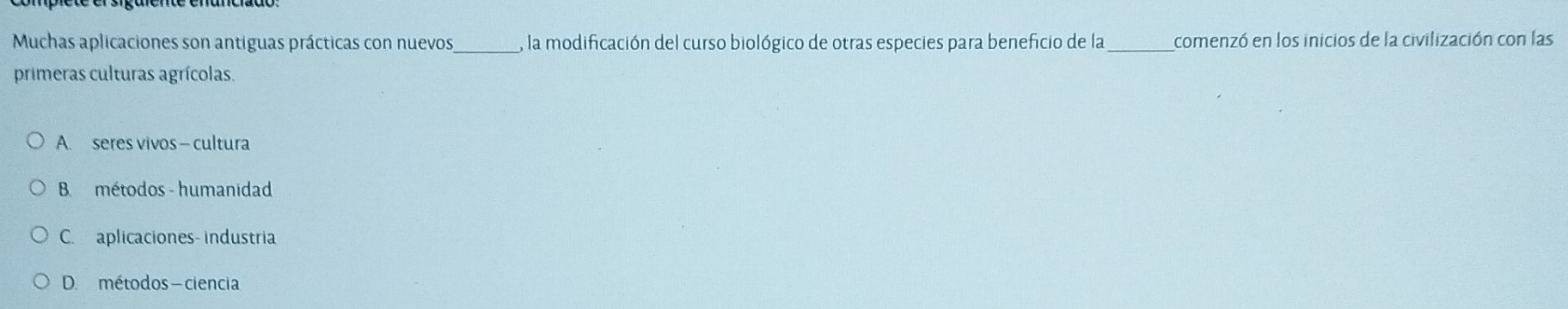 Muchas aplicaciones son antiguas prácticas con nuevos_ , la modificación del curso biológico de otras especies para beneficio de la_ comenzó en los inicios de la civilización con las
primeras culturas agrícolas.
A. seres vivos - cultura
B métodos - humanidad
C. aplicaciones- industria
D. métodos - ciencia