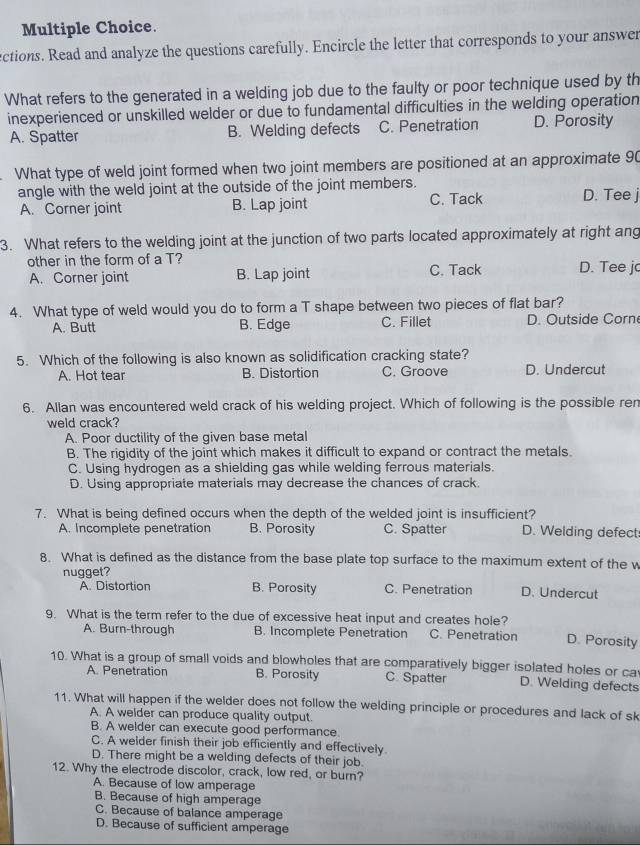 ections. Read and analyze the questions carefully. Encircle the letter that corresponds to your answer
What refers to the generated in a welding job due to the faulty or poor technique used by th
inexperienced or unskilled welder or due to fundamental difficulties in the welding operation
A. Spatter B. Welding defects C. Penetration D. Porosity
What type of weld joint formed when two joint members are positioned at an approximate 90
angle with the weld joint at the outside of the joint members. D. Tee j
A. Corner joint B. Lap joint C. Tack
3. What refers to the welding joint at the junction of two parts located approximately at right ang
other in the form of a T? D. Tee j
A. Corner joint B. Lap joint C. Tack
4. What type of weld would you do to form a T shape between two pieces of flat bar?
A. Butt B. Edge C. Fillet D. Outside Corn
5. Which of the following is also known as solidification cracking state?
A. Hot tear B. Distortion C. Groove D. Undercut
6. Allan was encountered weld crack of his welding project. Which of following is the possible ren
weld crack?
A. Poor ductility of the given base metal
B. The rigidity of the joint which makes it difficult to expand or contract the metals.
C. Using hydrogen as a shielding gas while welding ferrous materials.
D. Using appropriate materials may decrease the chances of crack.
7. What is being defined occurs when the depth of the welded joint is insufficient?
A. Incomplete penetration B. Porosity C. Spatter D. Welding defect
8. What is defined as the distance from the base plate top surface to the maximum extent of the w
nugget?
A. Distortion B. Porosity C. Penetration D. Undercut
9. What is the term refer to the due of excessive heat input and creates hole? D. Porosity
A. Burn-through B. Incomplete Penetration C. Penetration
10. What is a group of small voids and blowholes that are comparatively bigger isolated holes or ca
A. Penetration B. Porosity C. Spatter D. Welding defects
11. What will happen if the welder does not follow the welding principle or procedures and lack of sk
A. A welder can produce quality output.
B. A welder can execute good performance.
C. A welder finish their job efficiently and effectively.
D. There might be a welding defects of their job.
12. Why the electrode discolor, crack, low red, or burn?
A. Because of low amperage
B. Because of high amperage
C. Because of balance amperage
D. Because of sufficient amperage