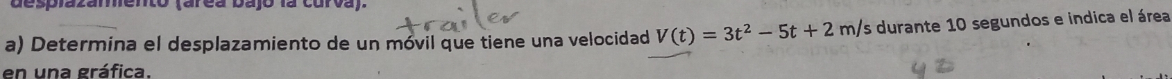 desplazamento (arca bajo la curva). 
a) Determina el desplazamiento de un móvil que tiene una velocidad V(t)=3t^2-5t+2m/ Es durante 10 segundos e indica el área 
en una gráfica.