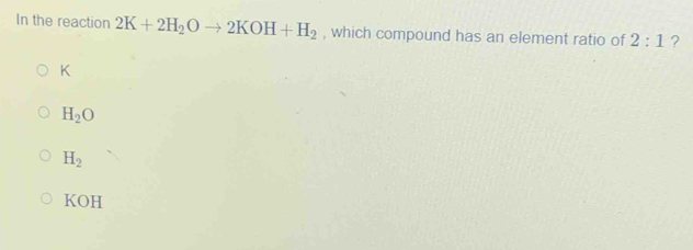 In the reaction 2K+2H_2Oto 2KOH+H_2 , which compound has an element ratio of 2:1 ?
K
H_2O
H_2
KOH