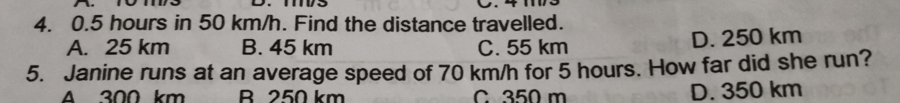 0.5 hours in 50 km/h. Find the distance travelled.
A. 25 km B. 45 km C. 55 km
D. 250 km
5.   Janine runs at an average speed of 70 km/h for 5 hours. How far did she run?
△20 km B 250 km C 350 m D. 350 km