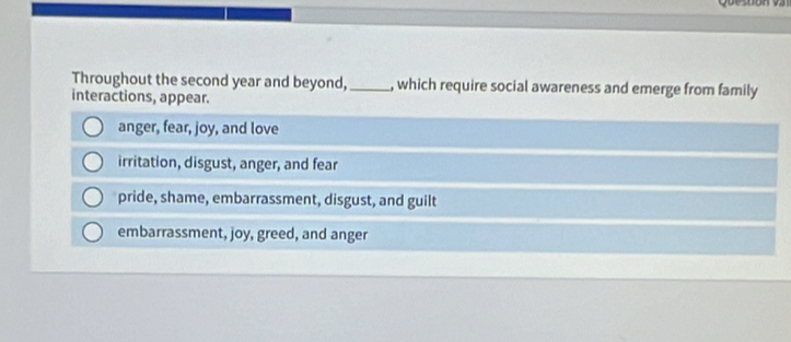 Throughout the second year and beyond,_ , which require social awareness and emerge from family
interactions, appear.
anger, fear, joy, and love
irritation, disgust, anger, and fear
pride, shame, embarrassment, disgust, and guilt
embarrassment, joy, greed, and anger