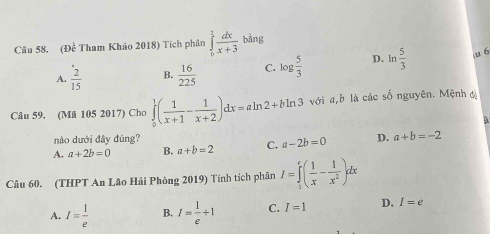 (Đề Tham Khảo 2018) Tích phân ∈tlimits _0^(2frac dx)x+3 bàng
u 6
B.
A.  2/15   16/225 
C. log  5/3 
D. ln  5/3 
Câu 59. (Mã 105 2017) Cho ∈tlimits _0^(1(frac 1)x+1- 1/x+2 )dx=aln 2+bln 3 với a, b là các số nguyên. Mệnh đề
a
nào dưới đây đúng?
A. a+2b=0 C. a-2b=0 D. a+b=-2
B. a+b=2
Câu 60. (THPT An Lão Hải Phòng 2019) Tính tích phân I=∈tlimits _1^(e(frac 1)x- 1/x^2 )dx
A. I= 1/e  I= 1/e +1
B.
C. I=1
D. I=e