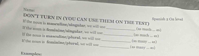 Name: 
Spanish 2 On level 
DON’T TURN IN (YOU CAN USE THEM ON THE TEST) 
If the noun is masculine/singular, we will use (as much ... as) 
If the noun is feminine/singular, we will use _(as much ... as) 
If the noun is masculine/plural, we will use _(as many ... as) 
If the noun is feminine/plural, we will use_ _(as many ... as) 
Examples: