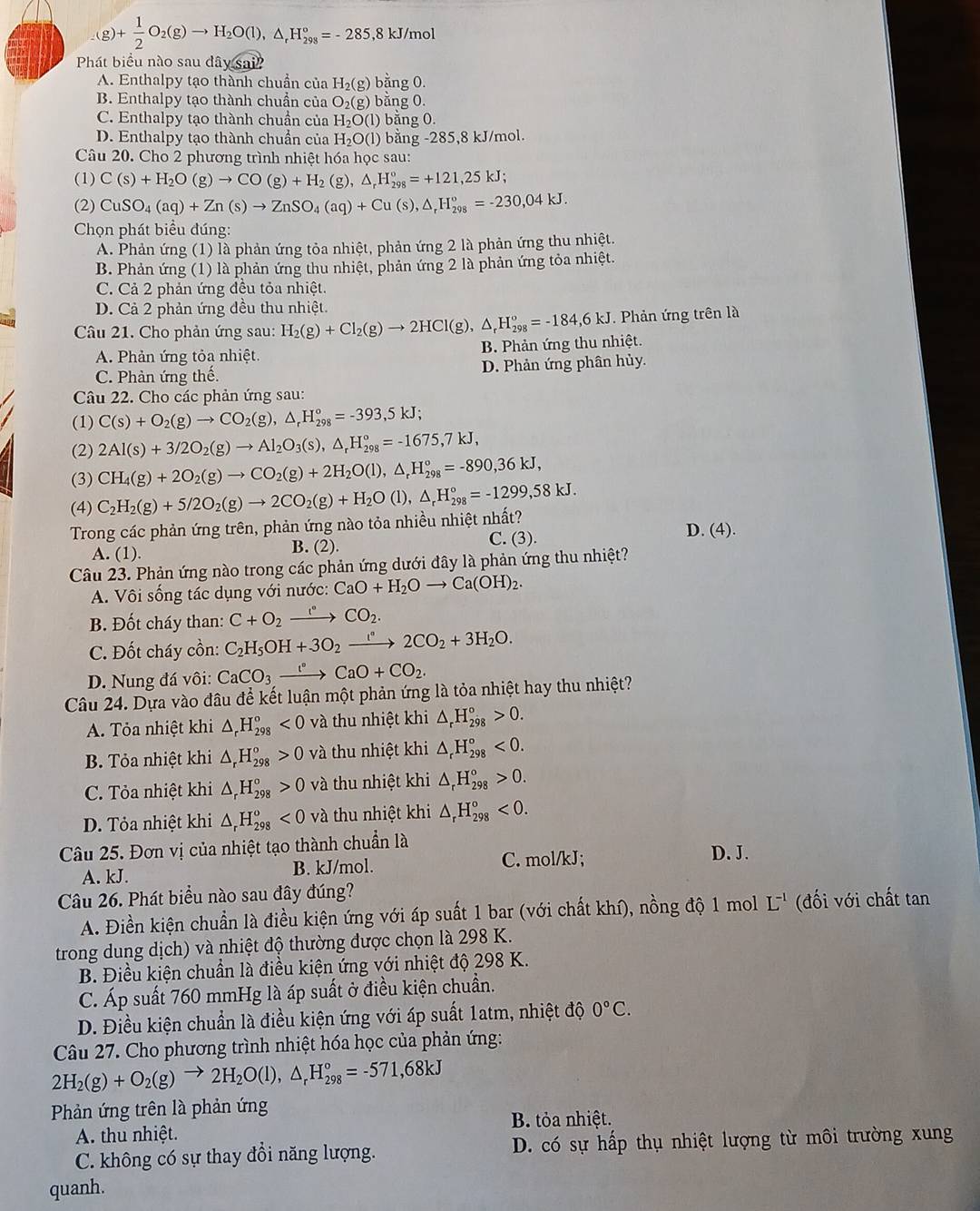 + 1/2 O_2(g)to H_2O(l),△ _rH_(298)°=-285,8kJ/mol
Phát biểu nào sau đây sai
A. Enthalpy tạo thành chuẩn của H_2(g) bằng 0.
B. Enthalpy tạo thành chuẩn của O_2(g) băng 0.
C. Enthalpy tạo thành chuẩn của H_2O(l ) bằng 0
D. Enthalpy tạo thành chuẩn của H_2O(l) bằng -285,8 kJ/mol.
Câu 20. Cho 2 phương trình nhiệt hóa học sau:
(1) C(s)+H_2O(g)to CO(g)+H_2(g),△ _rH_(298)°=+121,25kJ;
(2) CuSO_4(aq)+Zn(s)to ZnSO_4(aq)+Cu(s),△ _rH_(298)°=-230,04kJ.
Chọn phát biểu đúng:
A. Phản ứng (1) là phản ứng tỏa nhiệt, phản ứng 2 là phản ứng thu nhiệt.
B. Phản ứng (1) là phản ứng thu nhiệt, phản ứng 2 là phản ứng tỏa nhiệt.
C. Cả 2 phản ứng đều tỏa nhiệt.
D. Cả 2 phản ứng đều thu nhiệt.
Câu 21. Cho phản ứng sau: H_2(g)+Cl_2(g)to 2HCl(g),△ _rH_(298)°=-184,6kJ. Phản ứng trên là
A. Phản ứng tỏa nhiệt. B. Phản ứng thu nhiệt.
C. Phản ứng thế. D. Phản ứng phân hủy.
Câu 22. Cho các phản ứng sau:
(1) C(s)+O_2(g)to CO_2(g),△ _rH_(298)°=-393,5kJ;
(2) 2Al(s)+3/2O_2(g)to Al_2O_3(s),△ _rH_(298)°=-1675,7kJ,
(3) CH_4(g)+2O_2(g)to CO_2(g)+2H_2O(l),△ _rH_(298)°=-890,36kJ,
(4)
Trong các phản ứng trên, phản ứng nào tỏa nhiều nhiệt nhất? C_2H_2(g)+5/2O_2(g)to 2CO_2(g)+H_2O(l),△ _rH_(298)°=-1299,58kJ. D. (4).
C. (3).
A. (1). B. (2)
Câu 23. Phản ứng nào trong các phản ứng dưới đây là phản ứng thu nhiệt?
A. Vôi sống tác dụng với nước: CaO+H_2Oto Ca(OH)_2.
B. Đốt cháy than: C+O_2xrightarrow I°CO_2.
C. Đốt cháy cồn: C_2H_5OH+3O_2xrightarrow []^circ 2CO_2+3H_2O.
D. Nung đá vôi: CaCO_3xrightarrow I°CaO+CO_2.
Câu 24. Dựa vào đâu để kết luận một phản ứng là tỏa nhiệt hay thu nhiệt?
A. Tỏa nhiệt khi △ _rH_(298)°<0</tex> và thu nhiệt khi △ _rH_(298)°>0.
B. Tỏa nhiệt khi △ _rH_(298)°>0 và thu nhiệt khi △ _rH_(298)°<0.
C. Tỏa nhiệt khi △ _rH_(298)^o>0 và thu nhiệt khi △ _rH_(298)°>0.
D. Tỏa nhiệt khi △ _rH_(298)^o<0</tex> và thu nhiệt khi △ _rH_(298)°<0.
Câu 25. Đơn vị của nhiệt tạo thành chuẩn là D. J.
A. kJ. B. kJ/mol. C. mol/kJ;
Câu 26. Phát biểu nào sau đây đúng?
A. Điền kiện chuẩn là điều kiện ứng với áp suất 1 bar (với chất khí), nồng độ 1 mol L^(-1) (đối với chất tan
trong dung dịch) và nhiệt độ thường được chọn là 298 K.
B. Điều kiện chuẩn là điều kiện ứng với nhiệt độ 298 K.
C. Áp suất 760 mmHg là áp suất ở điều kiện chuẩn.
D. Điều kiện chuẩn là điều kiện ứng với áp suất 1atm, nhiệt độ 0°C.
Câu 27. Cho phương trình nhiệt hóa học của phản ứng:
2H_2(g)+O_2(g)to 2H_2O(l),△ _rH_(298)°=-571,68kJ
Phản ứng trên là phản ứng
B. tỏa nhiệt.
A. thu nhiệt.
C. không có sự thay đồi năng lượng. D. có sự hấp thụ nhiệt lượng từ môi trường xung
quanh.