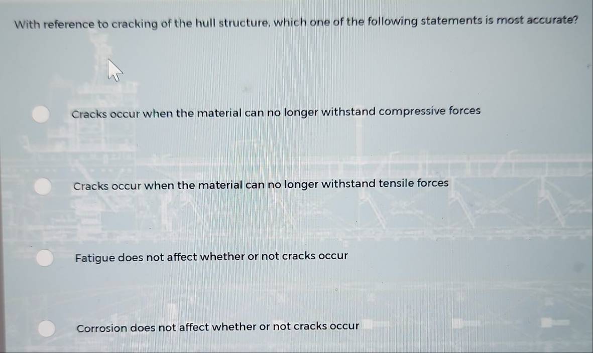 With reference to cracking of the hull structure, which one of the following statements is most accurate?
Cracks occur when the material can no longer withstand compressive forces
Cracks occur when the material can no longer withstand tensile forces
Fatigue does not affect whether or not cracks occur
Corrosion does not affect whether or not cracks occur