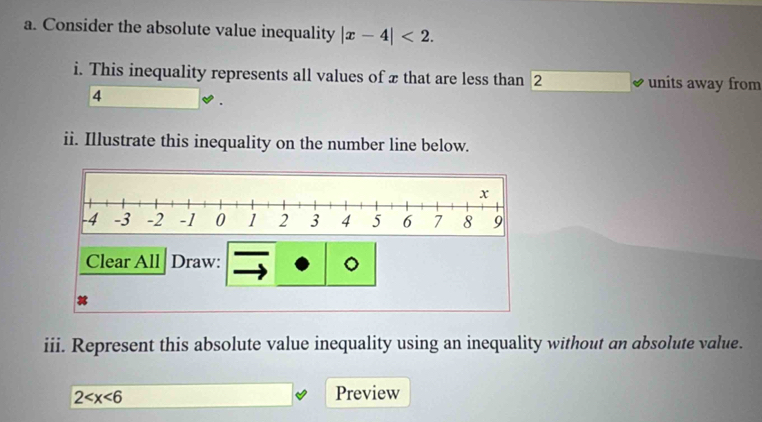 Consider the absolute value inequality |x-4|<2</tex>. 
i. This inequality represents all values of x that are less than 2 units away from
4
ii. Illustrate this inequality on the number line below. 
Clear All Draw: 。 
iii. Represent this absolute value inequality using an inequality without an absolute value.
2 Preview