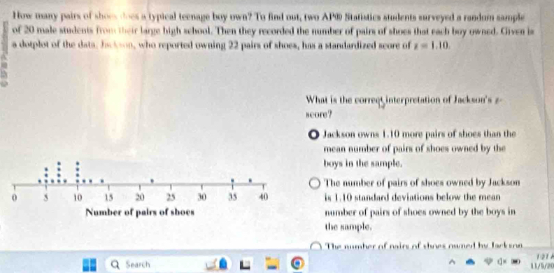 How many pairs of shoes does a typical teenage boy own? To find out, two AP® Statistics students surveyed a random sample
of 20 male students from their large high school. Then they recorded the number of pairs of shoes that each boy owned. Given is
a dotplot of the data, Jackson, who reported owning 22 pairs of shoes, has a standardized seore of z=1.10. 
What is the correq interpretation of Jackson's z
seore?
◎ Jackson owns 1.10 more pairs of shoes than the
mean number of pairs of shoes owned by the
boys in the sample.
The number of pairs of shoes owned by Jackson
is 1.10 standard deviations below the mean 
number of pairs of shoes owned by the boys in
the sample.
The number of nairs of shoes owned by Jack son
121 A
Search 11/5/20