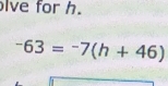 lve for h.
-63=-7(h+46)