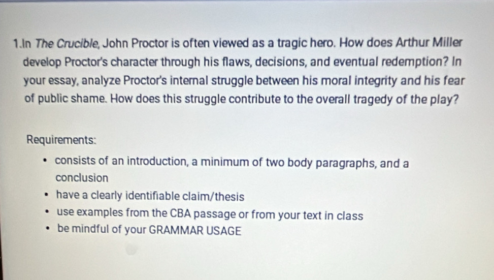 In The Crucible, John Proctor is often viewed as a tragic hero. How does Arthur Miller
develop Proctor's character through his flaws, decisions, and eventual redemption? In
your essay, analyze Proctor's internal struggle between his moral integrity and his fear
of public shame. How does this struggle contribute to the overall tragedy of the play?
Requirements:
consists of an introduction, a minimum of two body paragraphs, and a
conclusion
have a clearly identifiable claim/thesis
use examples from the CBA passage or from your text in class
be mindful of your GRAMMAR USAGE