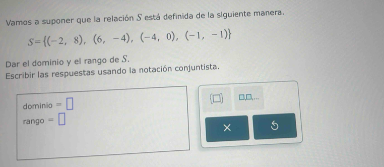 Vamos a suponer que la relación S está definida de la siguiente manera.
S= (-2,8),(6,-4),(-4,0),(-1,-1)
Dar el dominio y el rango de S. 
Escribir las respuestas usando la notación conjuntista. 
. . 
dominio =□ □ 
rango =□ 
×