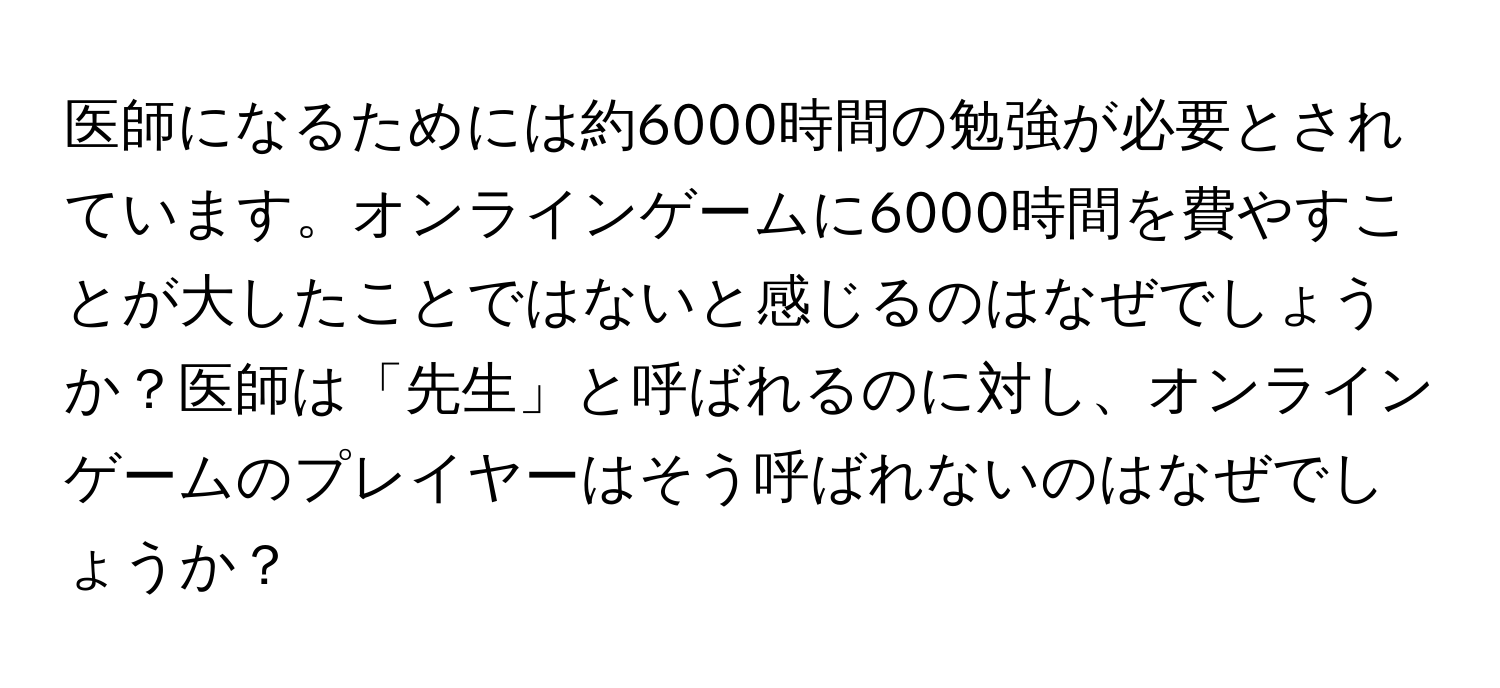 医師になるためには約6000時間の勉強が必要とされています。オンラインゲームに6000時間を費やすことが大したことではないと感じるのはなぜでしょうか？医師は「先生」と呼ばれるのに対し、オンラインゲームのプレイヤーはそう呼ばれないのはなぜでしょうか？