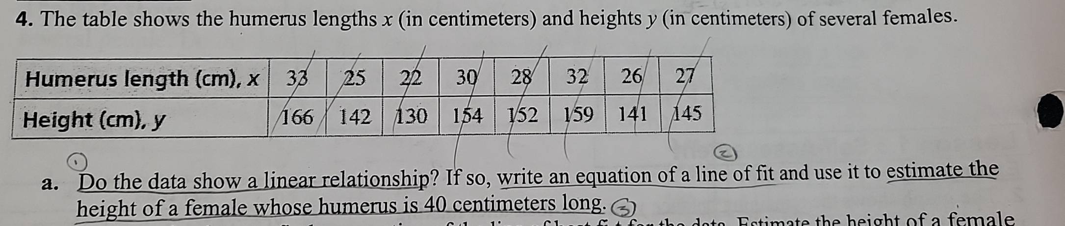 The table shows the humerus lengths x (in centimeters) and heights y (in centimeters) of several females. 
a. Do the data show a linear relationship? If so, write an equation of a line of fit and use it to estimate the 
height of a female whose humerus is 40 centimeters long. 
m th e h e ight of a fema l .