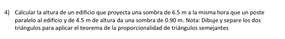 Calcular la altura de un edificio que proyecta una sombra de 6.5 m a la misma hora que un poste 
paralelo al edificio y de 4.5 m de altura da una sombra de 0.90 m. Nota: Dibuje y separe los dos 
triángulos para aplicar el teorema de la proporcionalidad de triángulos semejantes