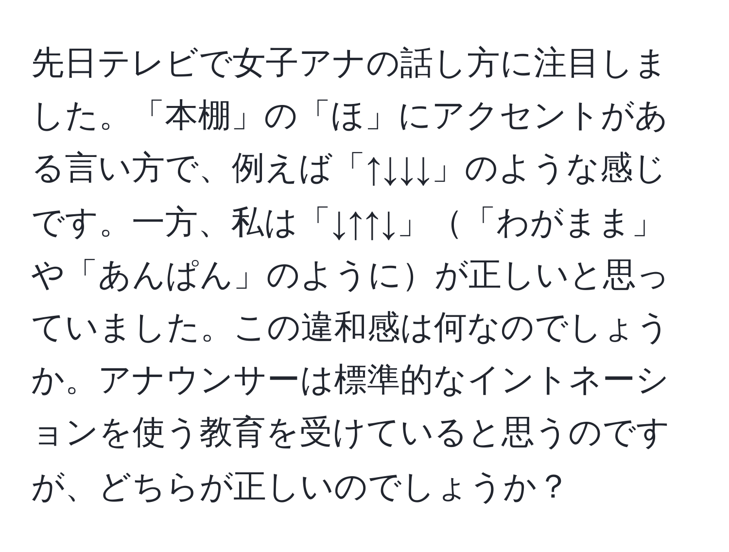 先日テレビで女子アナの話し方に注目しました。「本棚」の「ほ」にアクセントがある言い方で、例えば「↑↓↓↓」のような感じです。一方、私は「↓↑↑↓」「わがまま」や「あんぱん」のようにが正しいと思っていました。この違和感は何なのでしょうか。アナウンサーは標準的なイントネーションを使う教育を受けていると思うのですが、どちらが正しいのでしょうか？