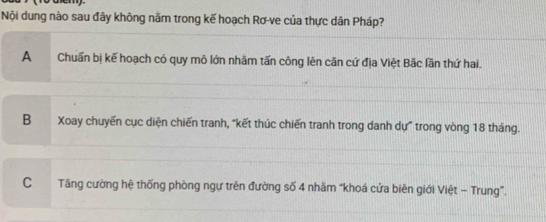 Nội dung nào sau đây không nằm trong kế hoạch Rơ-ve của thực dân Pháp?
A Chuẩn bị kế hoạch có quy mô lớn nhăm tấn công lên căn cứ địa Việt Bắc lần thứ hai.
B Xoay chuyến cục diện chiến tranh, “kết thúc chiến tranh trong danh dự” trong vòng 18 tháng.
CTăng cường hệ thống phòng ngự trên đường số 4 nhăm “khoá cửa biên giới Việt - Trung”.