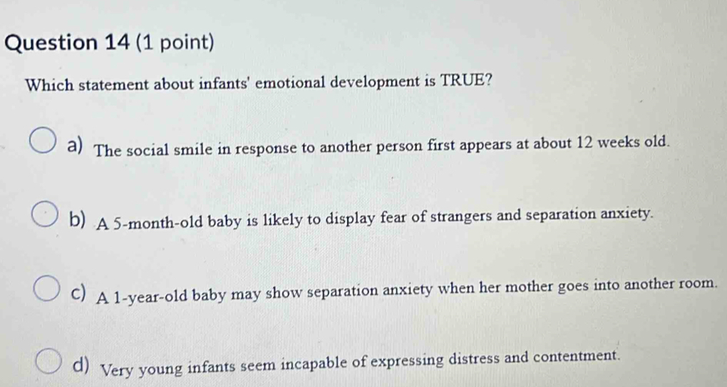 Which statement about infants' emotional development is TRUE?
a) The social smile in response to another person first appears at about 12 weeks old.
b) A 5-month -old baby is likely to display fear of strangers and separation anxiety.
C) A 1-year-old baby may show separation anxiety when her mother goes into another room.
d) Very young infants seem incapable of expressing distress and contentment.