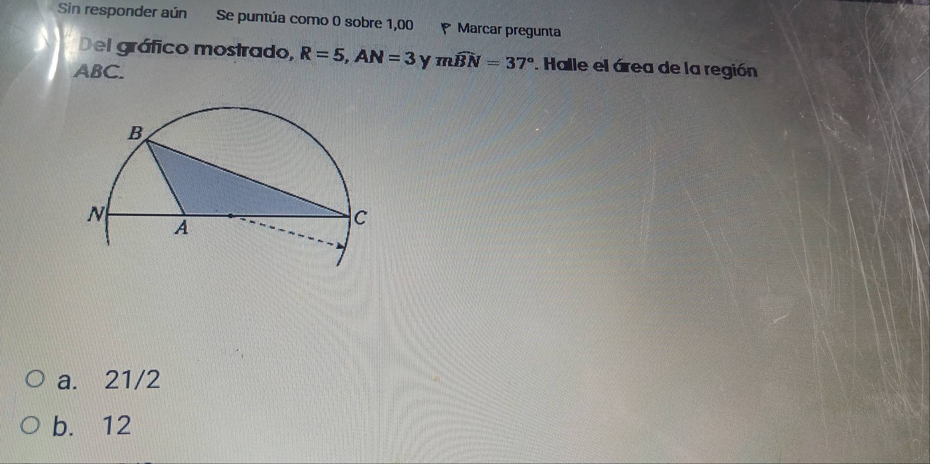 Sin responder aún Se puntúa como 0 sobre 1,00 Marcar pregunta
Del gráfico mostrado, R=5, AN=3 Y mwidehat BN=37°. Halle el área de la región
ABC.
a. 21/2
b. 12