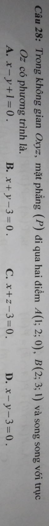 Trong không gian Oxyz, mặt phẳng (P) đi qua hai điểm A(1;2;0), B(2;3;1) và song song với trục
Oz có phương trình là.
A. x-y+1=0. B. x+y-3=0. C. x+z-3=0. D. x-y-3=0.
