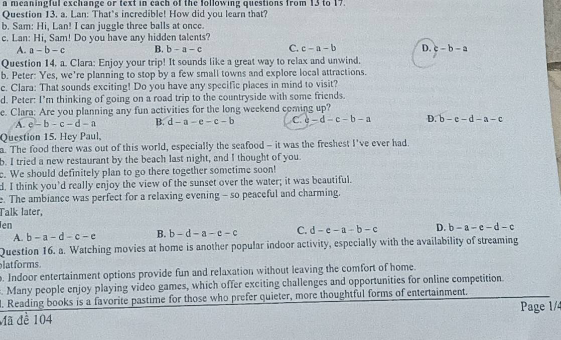 a meaningful exchange or text in each of the following questions from 13 to 17.
Question 13. a. Lan: That's incredible! How did you learn that?
b. Sam: Hi, Lan! I can juggle three balls at once.
c. Lan: Hi, Sam! Do you have any hidden talents?
A. a-b-c B. b-a-c C. c-a-b D. c-b-a
Question 14. a. Clara: Enjoy your trip! It sounds like a great way to relax and unwind.
b. Peter: Yes, we’re planning to stop by a few small towns and explore local attractions.
c. Clara: That sounds exciting! Do you have any specific places in mind to visit?
d. Peter: I’m thinking of going on a road trip to the countryside with some friends.
e. Clara: Are you planning any fun activities for the long weekend coming up?
A. e-b-c-d-a B. d-a-e-c-b C. c-d-c-b-a D. b-e-d-a-c
Question 15. Hey Paul,
a. The food there was out of this world, especially the seafood - it was the freshest I’ve ever had.
b. I tried a new restaurant by the beach last night, and I thought of you.
. We should definitely plan to go there together sometime soon!
d. I think you’d really enjoy the view of the sunset over the water; it was beautiful.
e. The ambiance was perfect for a relaxing evening - so peaceful and charming.
Talk later,
en
D.
A. b-a-d-c-e
B. b-d-a-e-c
C. d-e-a-b-c b-a-e-d-c
Question 16. a. Watching movies at home is another popular indoor activity, especially with the availability of streaming
latforms.
o. Indoor entertainment options provide fun and relaxation without leaving the comfort of home.
. Many people enjoy playing video games, which offer exciting challenges and opportunities for online competition.
l. Reading books is a favorite pastime for those who prefer quieter, more thoughtful forms of entertainment.
Page 1/4
Mã đề 104