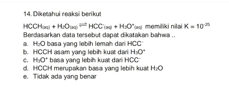 Diketahui reaksi berikut
HCCH_(aq)+H_2O_(aq)leftharpoons HCC^-(aq)+H_3O^+(aq) memiliki nilai K=10^(-25)
Berdasarkan data tersebut dapat dikatakan bahwa ..
a. H_2O basa yang lebih lemah dari HCC *
b. HCCH asam yang lebih kuat dari H_3O^+
C. H_3O^+ basa yang lebih kuat dari HCC *
d. HCCH merupakan basa yang lebih kuat H_2O
e. Tidak ada yang benar