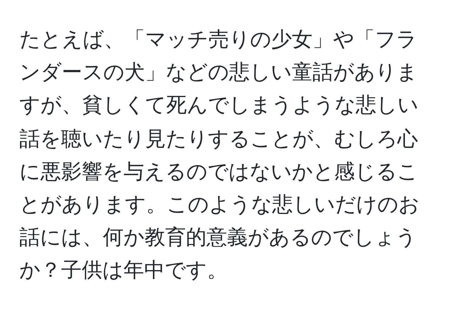 たとえば、「マッチ売りの少女」や「フランダースの犬」などの悲しい童話がありますが、貧しくて死んでしまうような悲しい話を聴いたり見たりすることが、むしろ心に悪影響を与えるのではないかと感じることがあります。このような悲しいだけのお話には、何か教育的意義があるのでしょうか？子供は年中です。