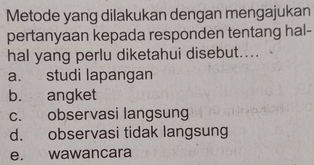 Metode yang dilakukan dengan mengajukan
pertanyaan kepada responden tentang hal-
hal yang perlu diketahui disebut....
a. studi lapangan
b. angket
c. observasi langsung
d. observasi tidak langsung
e. wawancara