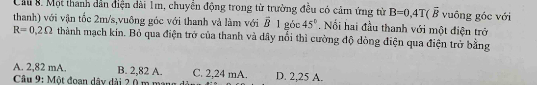 Cầu 8. Một thanh dẫn điện dài 1m, chuyền động trong từ trường đều có cảm ứng từ B=0, 4T(vector B vuông góc với
thanh) với vận tốc 2m/s,vuông góc với thanh và làm với vector B1 góc 45°. Nối hai đầu thanh với một điện trở
R=0,2Omega thành mạch kín. Bỏ qua điện trở của thanh và dây nổi thì cường độ dòng điện qua điện trở bằng
A. 2,82 mA. B. 2,82 A. C. 2,24 mA. D. 2,25 A.
Câu 9: Một đoan dây dài 2 0 m ma