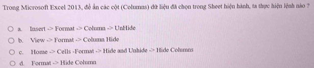 Trong Microsoft Excel 2013, đề ẩn các cột (Columns) dữ liệu đã chọn trong Sheet hiện hành, ta thực hiện lệnh nào ?
a. Insert -> Format -> Column -> UnHide
b. View -> Format -> Column Hide
c. Home -> Cells -Format -> Hide and Unhide -> Hide Columns
d. Format -> Hide Column