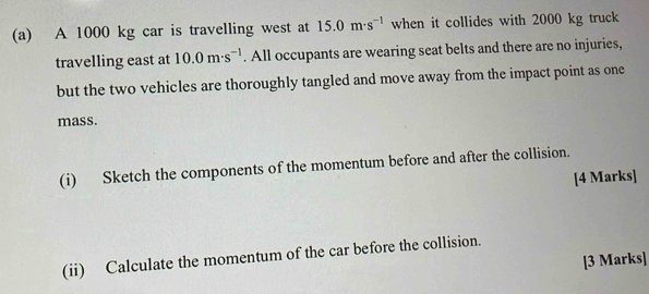 A 1000 kg car is travelling west at 15.0m· s^(-1) when it collides with 2000 kg truck 
travelling east at 10.0m· s^(-1). All occupants are wearing seat belts and there are no injuries, 
but the two vehicles are thoroughly tangled and move away from the impact point as one 
mass. 
(i) Sketch the components of the momentum before and after the collision. 
[4 Marks] 
(ii) Calculate the momentum of the car before the collision. 
[3 Marks]