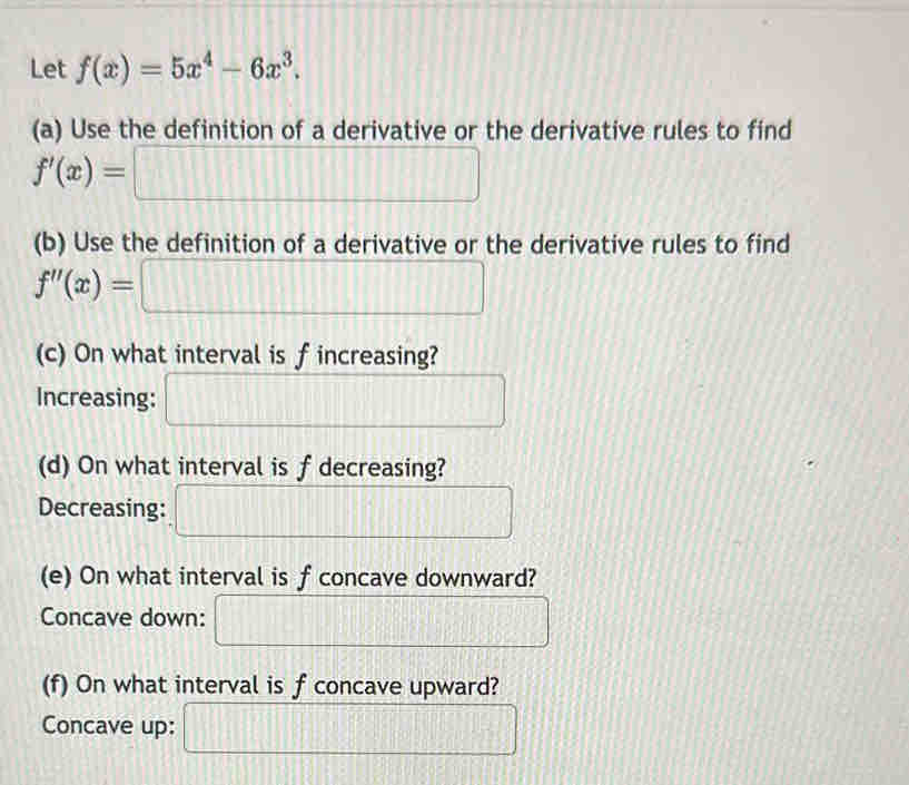 Let f(x)=5x^4-6x^3. 
(a) Use the definition of a derivative or the derivative rules to find
f'(x)=□
(b) Use the definition of a derivative or the derivative rules to find
f''(x)= :□
(c) On what interval is fincreasing? 
Increasing: □ 
(d) On what interval is f decreasing? 
Decreasing: □ 
(e) On what interval is f concave downward? 
Concave down: □ 
(f) On what interval is f concave upward? 
Concave up: □