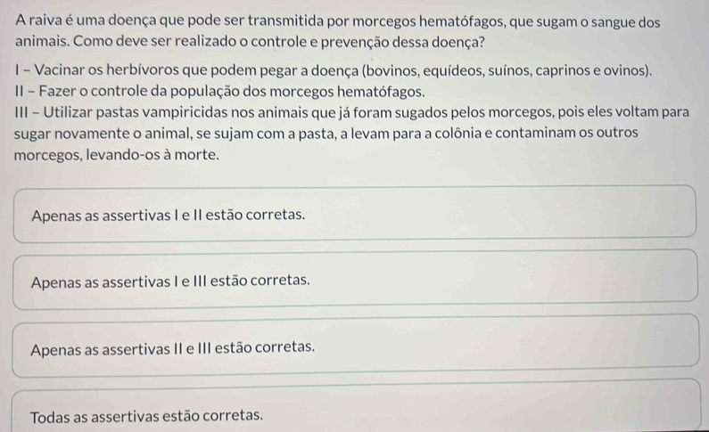 A raiva é uma doença que pode ser transmitida por morcegos hematófagos, que sugam o sangue dos
animais. Como deve ser realizado o controle e prevenção dessa doença?
I - Vacinar os herbívoros que podem pegar a doença (bovinos, equídeos, suínos, caprinos e ovinos).
II - Fazer o controle da população dos morcegos hematófagos.
III - Utilizar pastas vampiricidas nos animais que já foram sugados pelos morcegos, pois eles voltam para
sugar novamente o animal, se sujam com a pasta, a levam para a colônia e contaminam os outros
morcegos, levando-os à morte.
Apenas as assertivas I e II estão corretas.
Apenas as assertivas I e III estão corretas.
Apenas as assertivas II e III estão corretas.
Todas as assertivas estão corretas.