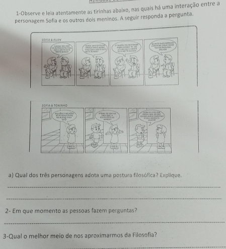 1-Observe e leia atentamente as tirinhas abaixo, nas quais há uma interação entre a 
personagem Sofia e os outros dois meninos. A seguir responda a pergunta. 
a) Qual dos três personagens adota uma postura filosófica? Explique. 
_ 
_ 
2- Em que momento as pessoas fazem perguntas? 
_ 
3-Qual o melhor meio de nos aproximarmos da Filosofia? 
_