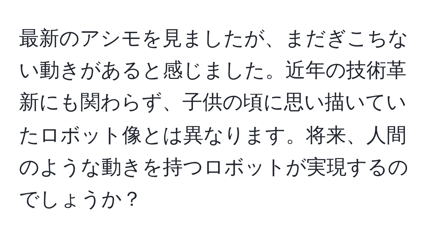 最新のアシモを見ましたが、まだぎこちない動きがあると感じました。近年の技術革新にも関わらず、子供の頃に思い描いていたロボット像とは異なります。将来、人間のような動きを持つロボットが実現するのでしょうか？