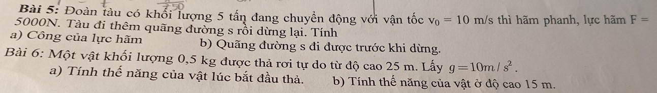 Đoàn tàu có khối lượng 5 tấn đang chuyển động với vận tốc v_0=10m h/s thì hãm phanh, lực hãm F=
5000N. Tàu đi thêm quãng đường s rồi dừng lại. Tính 
a) Công của lực hãm b) Quãng đường s đi được trước khi dừng. 
Bài 6: Một vật khối lượng 0,5 kg được thả rơi tự do từ độ cao 25 m. Lấy g=10m/s^2. 
a) Tính thế năng của vật lúc bắt đầu thả. b) Tính thế năng của vật ở độ cao 15 m.