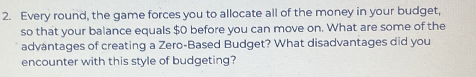 Every round, the game forces you to allocate all of the money in your budget, 
so that your balance equals $0 before you can move on. What are some of the 
advantages of creating a Zero-Based Budget? What disadvantages did you 
encounter with this style of budgeting?