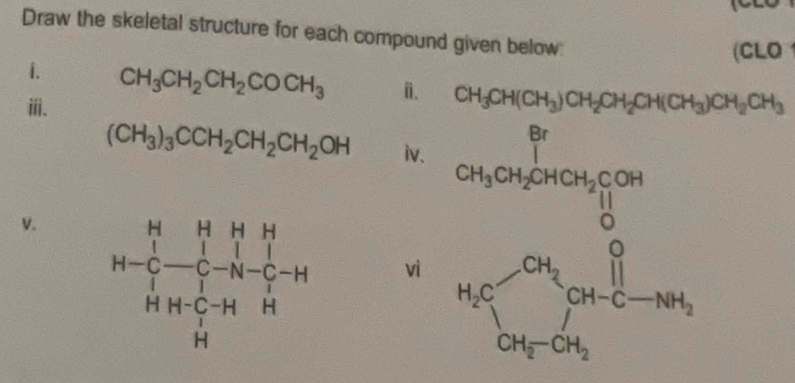 Draw the skeletal structure for each compound given below:
(CLO
1.
CH_3CH_2CH_2COCH_3
ⅲ.
n. CH_3CH(CH_3)CH_2CH_2CH(CH_3)CH_2CH_3
(CH_3)_3CCH_2CH_2CH_2OH iv.
V. 
vì beginarrayr cr_2-r° c_2>0°= □ /6  b_1 b_2 b_3=b_1 b_3=brolendarray