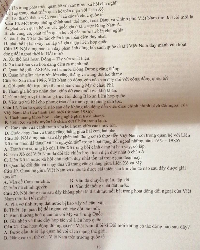 Tập trung phát triển quan hệ với các nước xã hội chủ nghĩa.
6 C. Tập trung phát triển quan hệ toàn diện với Liên Xô.
D. Trở thành thành viên của tất cả các tổ chức quốc tế.
Câu 14. Một trong những chính sách đối ngoại của Đảng và Chính phủ Việt Nam thời kì Đổi mới là
A. phát triển quan hệ với các quốc gia ở khu vực Đông Nam Á.
B. chỉ củng cổ, phát triển quan hệ với các nước tư bản chủ nghĩa.
C. coi Liên Xô là đối tác chiến lược toàn diện duy nhất.
D. phá thế bị bao vây, cô lập và gia nhập Liên hợp quốc.
Câu 15. Nội dung nảo sau đây phản ánh đúng bối cảnh quốc tế khi Việt Nam đẩy mạnh các hoạt
động đối ngoại thời kì Đổi mới?
A. Xu thế hoà hoãn Đông - Tây vừa xuất hiện.
B. Xu thế toàn cầu hoá đang diễn ra mạnh mẽ.
C. Quan hệ giữa ASEAN và ba nước Đông Dương căng thắng.
D. Quan hệ giữa các nước lớn căng thăng và xung đột leo thang.
Câu 16. Sau năm 1986, Việt Nam có đóng góp nào sau dây đối với cộng đồng quốc tế?
A. Gửi quân đội trực tiếp tham chiến chống Mỹ ở châu Phi.
B. Tham gia hỗ trợ nhân đạo, giúp đỡ các quốc gia khó khăn.
C. Đảm nhiệm vị trí thường trực Hội đồng Bảo an Liên hợp quốc.
D. Viện trợ vũ khí cho phong trào đầu tranh giải phóng dân tộc.
Câu 17. Yếu tố quốc tế nào sau đây không tác động đến việc điều chỉnh chính sách đối ngoại của
Việt Nam khi tiến hành Đồi mới (từ năm 1986)?
A. Cách mạng khoa học - công nghệ phát triển nhanh.
B. Liên Xô và Mỹ tuyên bố chẩm dứt Chiến tranh lạnh.
C. Cục diện vừa cạnh tranh vừa hoà hoãn giữa các nước lớn.
D. Cuộc chạy đua vũ trang căng thăng giữa hai cực, hai phe.
Câu 18. Nội dung nào sau đây phản ánh đúng cơ sở thực tiễn Việt Nam coi trọng quan hệ với Liên
Xô như “hòn đá tảng” và “là nguyên tắc” trong hoạt động đổi ngoại những năm 1975 - 1985?
A. Tranh thủ sự ủng hộ của Liên Xô trong bối cảnh đang bị bao vây, cô lập.
B. Liên Xô coi Việt Nam là đối tác chiến lược toàn diện duy nhất ở châu Á.
C. Liên Xô là nước xã hội chủ nghĩa duy nhất tồn tại trong giai đoạn này.
D. Quan hệ đối đầu và chạy đua vũ trang căng thẳng giữa Liên Xô và Mỹ.
Câu 19. Quan hệ giữa Việt Nam và quốc tế được cải thiện sau khi vấn đề nào sau đây được giải
quyết?
Á. Vấn đề Cam-pu-chia.  B. Vấn đề chuyển quân, tập kết.
C. Vấn đề chính quyền. D. Vấn đề thống nhất đất nước.
Câu 20. Nội dung nào sau dây không phải là thành tựu nổi bật trong hoạt động đổi ngoại của Việt
Nam thời kì Đổi mới?
A. Phá vỡ tình trạng đất nước bị bao vây và cấm vận.
B. Thiết lập quan hệ đối ngoại với các đối tác mới.
C. Bình thường hoá quan hệ với Mỹ và Trung Quốc.
D. Gia nhập và thúc dầy hợp tác với Liên hợp quốc.
Câu 21. Các hoạt động đổi ngoại của Việt Nam thời kì Đổi mới không có tác động nào sau đây?
A. Bước đầu thiết lập quan hệ với cách mạng thế giới.
B. Nâng cao vị thế của Việt Nam trên trường quốc tế.
15