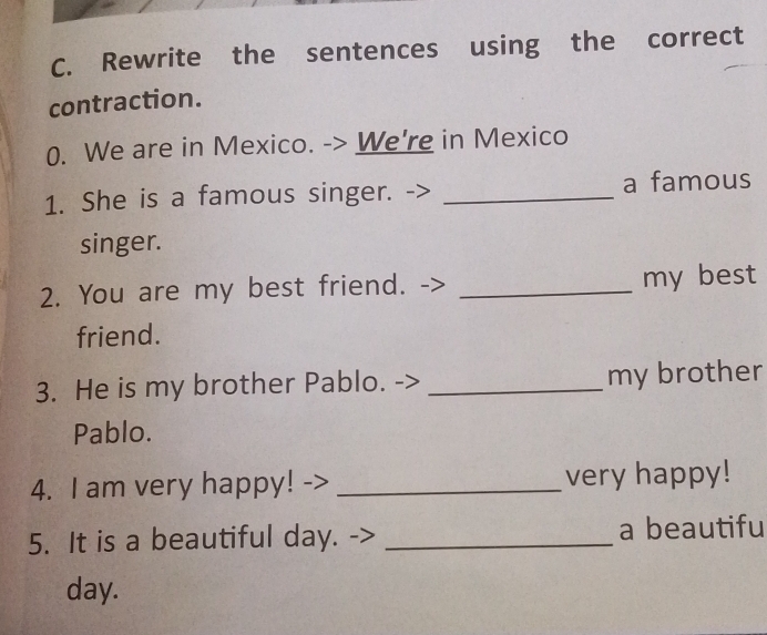 Rewrite the sentences using the correct 
contraction. 
0. We are in Mexico. -> We're in Mexico 
1. She is a famous singer. _a famous 
singer. 
2. You are my best friend. _my best 
friend. 
3. He is my brother Pablo. _my brother 
Pablo. 
4. I am very happy! -> _very happy! 
5. It is a beautiful day. _a beautifu 
day.