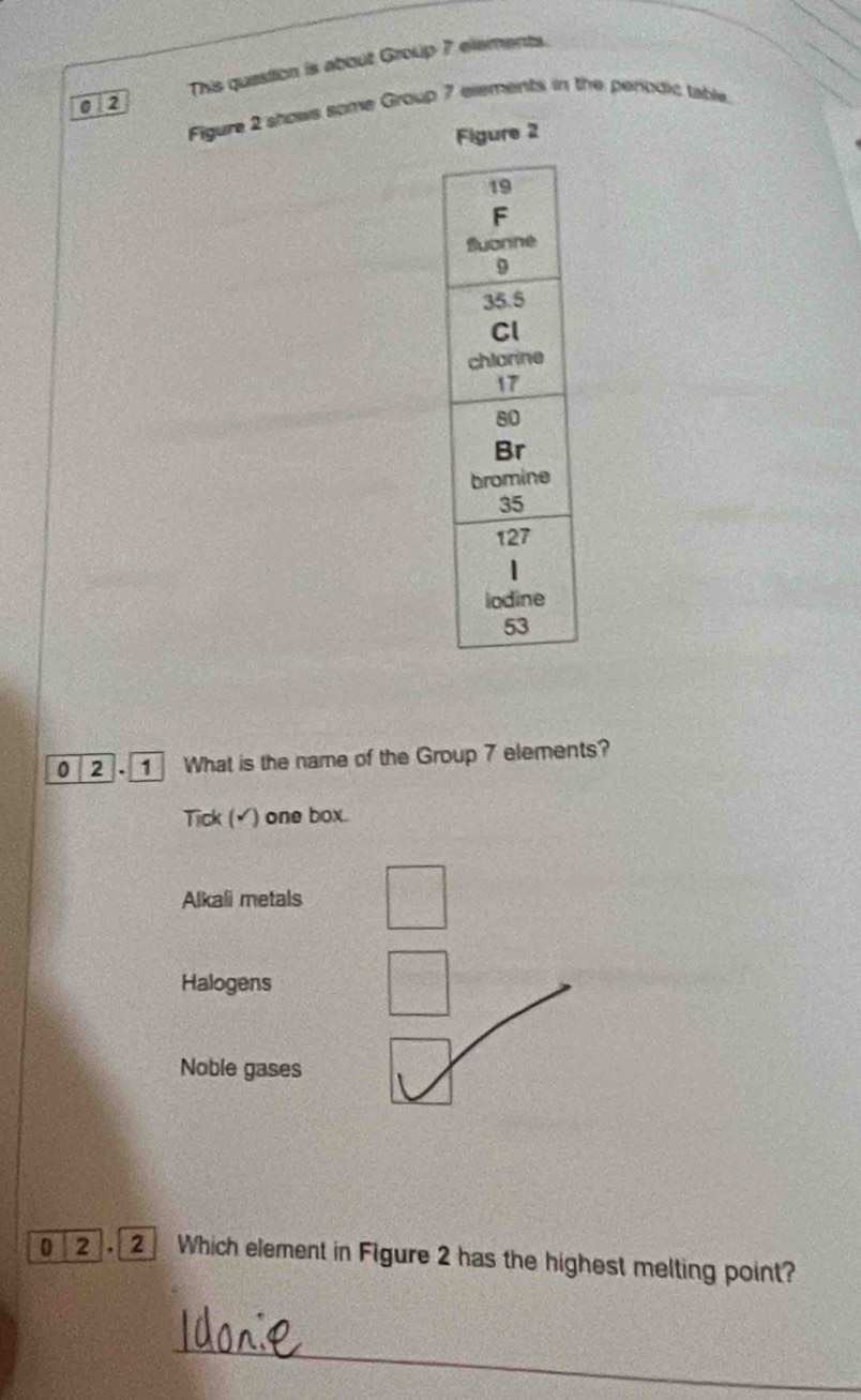 This quastion is about Group 7 elements.
012
Figure 2 shows some Group 7 elements in the penodic table.
Figure 2
0 2 1 What is the name of the Group 7 elements?
Tick (▲) one box.
Alkali metals
Halogens
Noble gases
0 2 2 Which element in Figure 2 has the highest melting point?
_