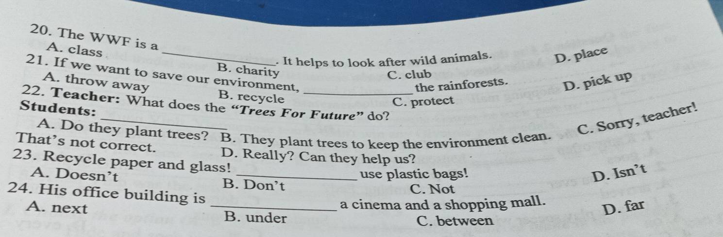 The WWF is a
. It helps to look after wild animals.
D. place
A. class _B. charity
21. If we want to save our environment,
C. club
A. throw away D. pick up
the rainforests.
B. recycle
C. protect
_
22. Teacher: What does the “Trees For Future” do?
Students:
A. Do they plant trees? B. They plant trees to keep the environment clean.
C. Sorry, teacher!
That’s not correct.
D. Really? Can they help us?
23. Recycle paper and glass!
use plastic bags! D. Isn’t
A. Doesn’t B. Don’t
C. Not
24. His office building is
a cinema and a shopping mall.
D. far
A. next _B. under
C. between