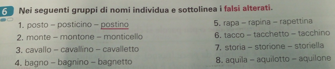 Nei seguenti gruppi di nomi individua e sottolinea i falsi alterati. 
1. posto - posticino - postino 5. rapa - rapina - rapettina 
2. monte - montone - monticello 6. tacco - tacchetto - tacchino 
3. cavallo - cavallino - cavalletto 7. storia - storione - storiella 
4. bagno - bagnino - bagnetto 8. aquila - aquilotto - aquilone