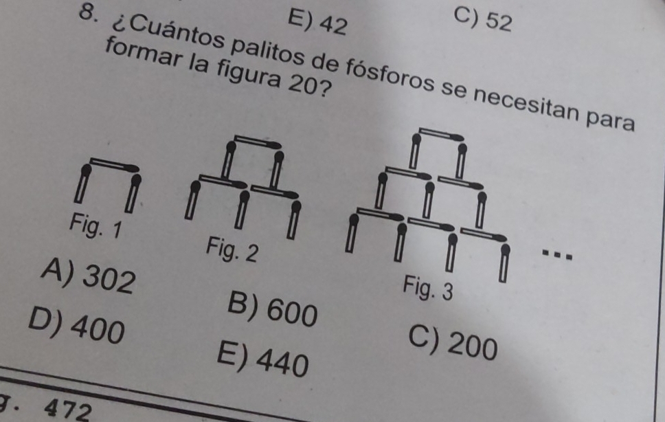 E) 42
C) 52
formar la figura 20?
8. ¿ Cuántos palitos de fósforos se necesitan para
Fig. 1 Fig. 2
A) 302
B) 600
D) 400 E) 440
C) 200
J. 472