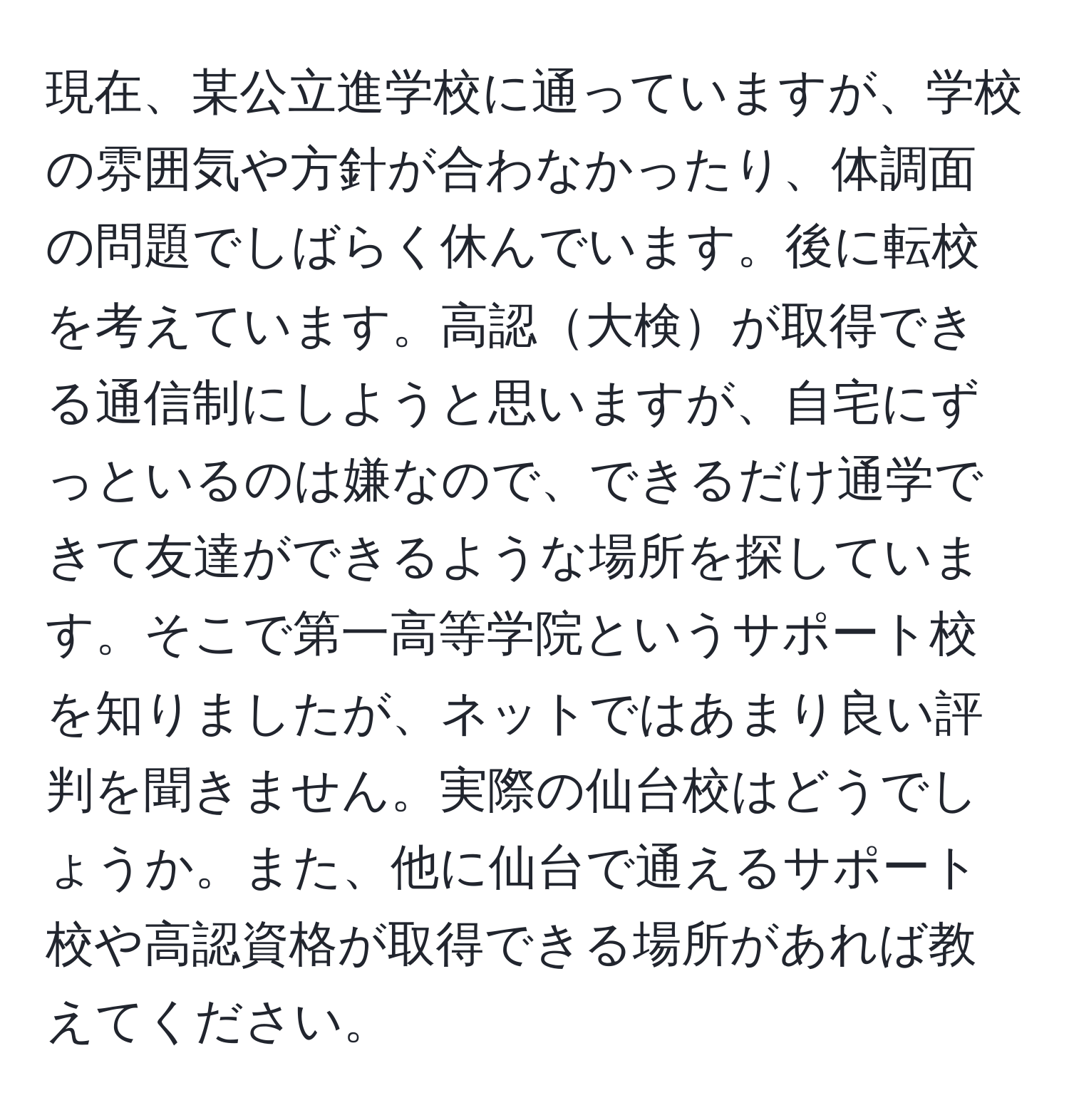 現在、某公立進学校に通っていますが、学校の雰囲気や方針が合わなかったり、体調面の問題でしばらく休んでいます。後に転校を考えています。高認大検が取得できる通信制にしようと思いますが、自宅にずっといるのは嫌なので、できるだけ通学できて友達ができるような場所を探しています。そこで第一高等学院というサポート校を知りましたが、ネットではあまり良い評判を聞きません。実際の仙台校はどうでしょうか。また、他に仙台で通えるサポート校や高認資格が取得できる場所があれば教えてください。