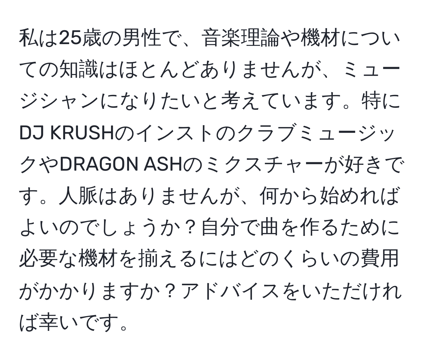 私は25歳の男性で、音楽理論や機材についての知識はほとんどありませんが、ミュージシャンになりたいと考えています。特にDJ KRUSHのインストのクラブミュージックやDRAGON ASHのミクスチャーが好きです。人脈はありませんが、何から始めればよいのでしょうか？自分で曲を作るために必要な機材を揃えるにはどのくらいの費用がかかりますか？アドバイスをいただければ幸いです。