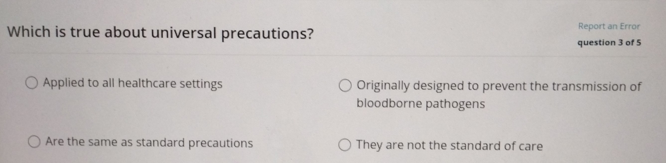 Which is true about universal precautions?
Report an Error
question 3 of 5
Applied to all healthcare settings Originally designed to prevent the transmission of
bloodborne pathogens
Are the same as standard precautions They are not the standard of care