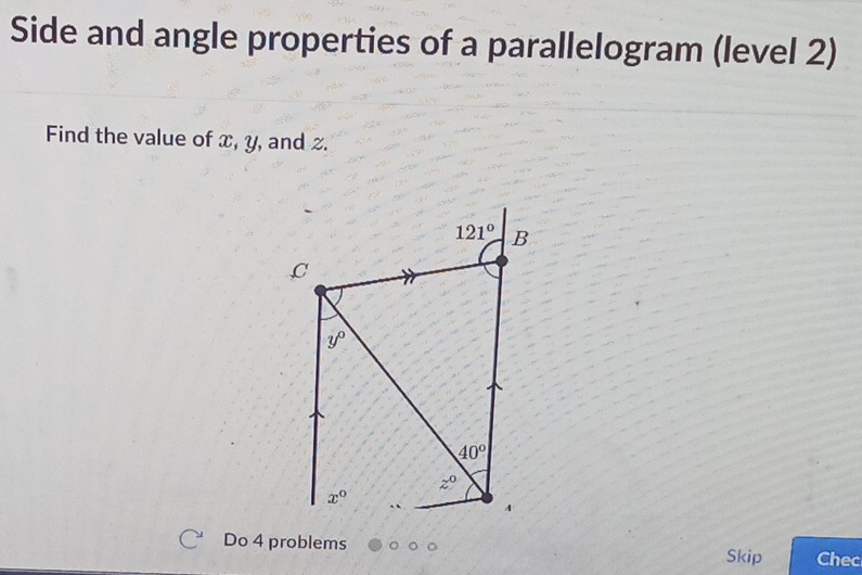 Side and angle properties of a parallelogram (level 2) 
Find the value of x, y, and z.
121° B
,C
y°
40°
z^0
x°
A 
Do 4 problems Chec 
Skip